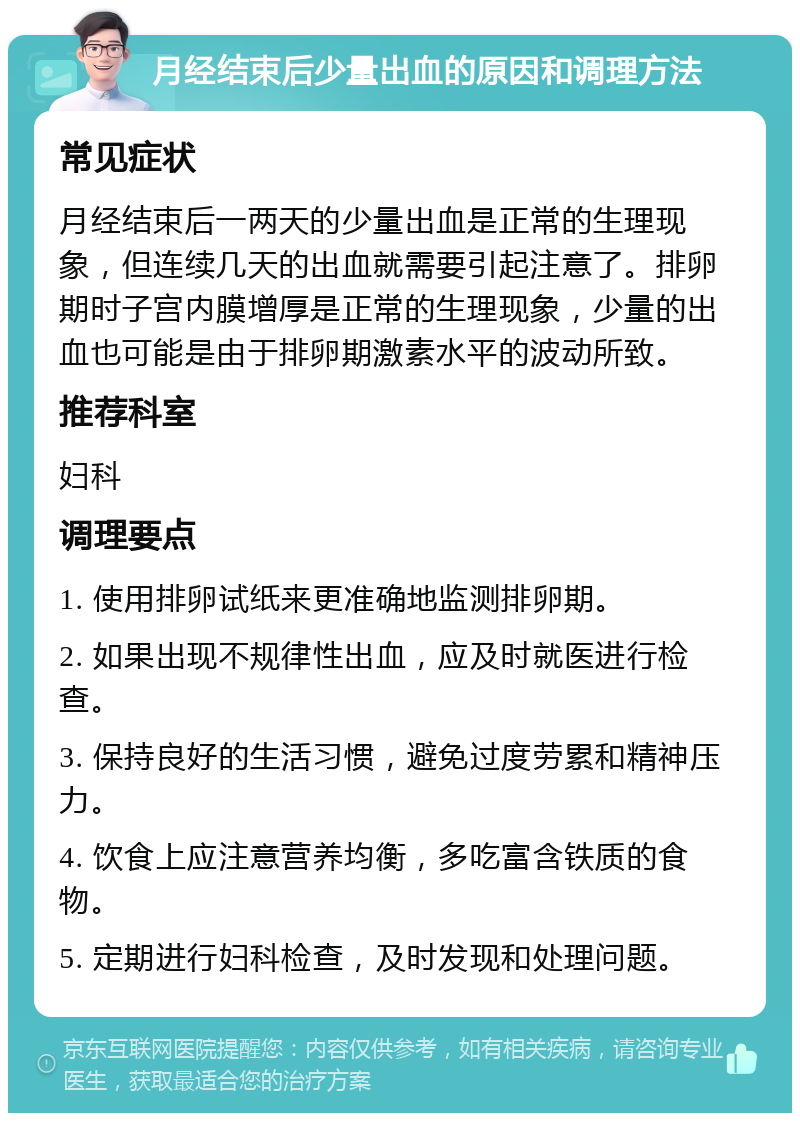 月经结束后少量出血的原因和调理方法 常见症状 月经结束后一两天的少量出血是正常的生理现象，但连续几天的出血就需要引起注意了。排卵期时子宫内膜增厚是正常的生理现象，少量的出血也可能是由于排卵期激素水平的波动所致。 推荐科室 妇科 调理要点 1. 使用排卵试纸来更准确地监测排卵期。 2. 如果出现不规律性出血，应及时就医进行检查。 3. 保持良好的生活习惯，避免过度劳累和精神压力。 4. 饮食上应注意营养均衡，多吃富含铁质的食物。 5. 定期进行妇科检查，及时发现和处理问题。