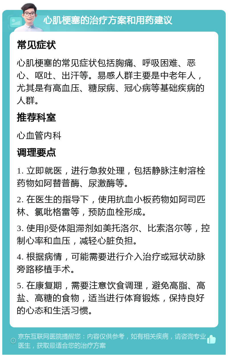 心肌梗塞的治疗方案和用药建议 常见症状 心肌梗塞的常见症状包括胸痛、呼吸困难、恶心、呕吐、出汗等。易感人群主要是中老年人，尤其是有高血压、糖尿病、冠心病等基础疾病的人群。 推荐科室 心血管内科 调理要点 1. 立即就医，进行急救处理，包括静脉注射溶栓药物如阿替普酶、尿激酶等。 2. 在医生的指导下，使用抗血小板药物如阿司匹林、氯吡格雷等，预防血栓形成。 3. 使用β受体阻滞剂如美托洛尔、比索洛尔等，控制心率和血压，减轻心脏负担。 4. 根据病情，可能需要进行介入治疗或冠状动脉旁路移植手术。 5. 在康复期，需要注意饮食调理，避免高脂、高盐、高糖的食物，适当进行体育锻炼，保持良好的心态和生活习惯。