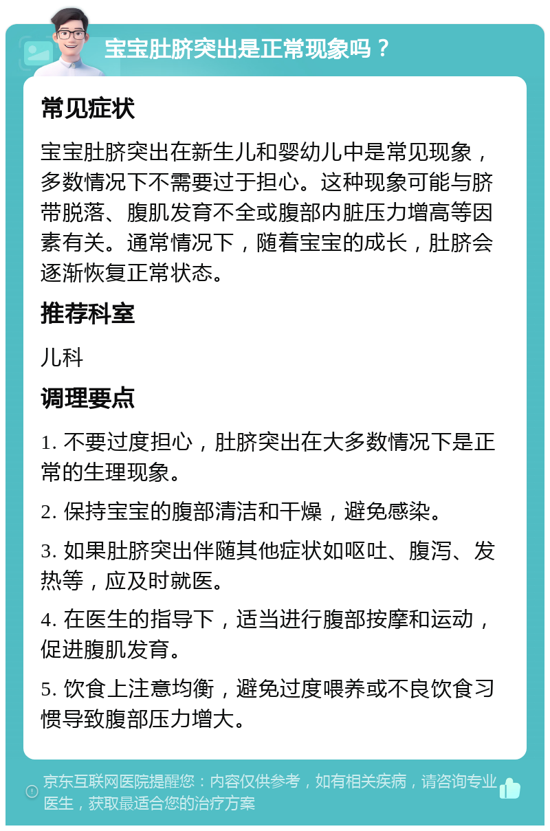 宝宝肚脐突出是正常现象吗？ 常见症状 宝宝肚脐突出在新生儿和婴幼儿中是常见现象，多数情况下不需要过于担心。这种现象可能与脐带脱落、腹肌发育不全或腹部内脏压力增高等因素有关。通常情况下，随着宝宝的成长，肚脐会逐渐恢复正常状态。 推荐科室 儿科 调理要点 1. 不要过度担心，肚脐突出在大多数情况下是正常的生理现象。 2. 保持宝宝的腹部清洁和干燥，避免感染。 3. 如果肚脐突出伴随其他症状如呕吐、腹泻、发热等，应及时就医。 4. 在医生的指导下，适当进行腹部按摩和运动，促进腹肌发育。 5. 饮食上注意均衡，避免过度喂养或不良饮食习惯导致腹部压力增大。