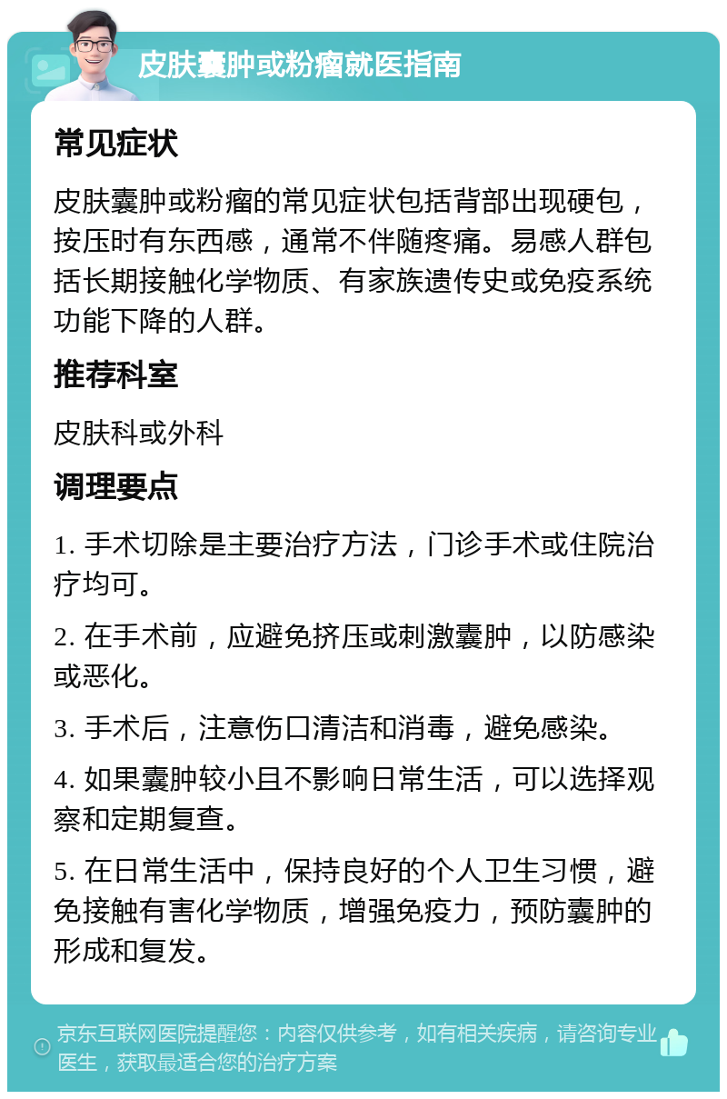 皮肤囊肿或粉瘤就医指南 常见症状 皮肤囊肿或粉瘤的常见症状包括背部出现硬包，按压时有东西感，通常不伴随疼痛。易感人群包括长期接触化学物质、有家族遗传史或免疫系统功能下降的人群。 推荐科室 皮肤科或外科 调理要点 1. 手术切除是主要治疗方法，门诊手术或住院治疗均可。 2. 在手术前，应避免挤压或刺激囊肿，以防感染或恶化。 3. 手术后，注意伤口清洁和消毒，避免感染。 4. 如果囊肿较小且不影响日常生活，可以选择观察和定期复查。 5. 在日常生活中，保持良好的个人卫生习惯，避免接触有害化学物质，增强免疫力，预防囊肿的形成和复发。