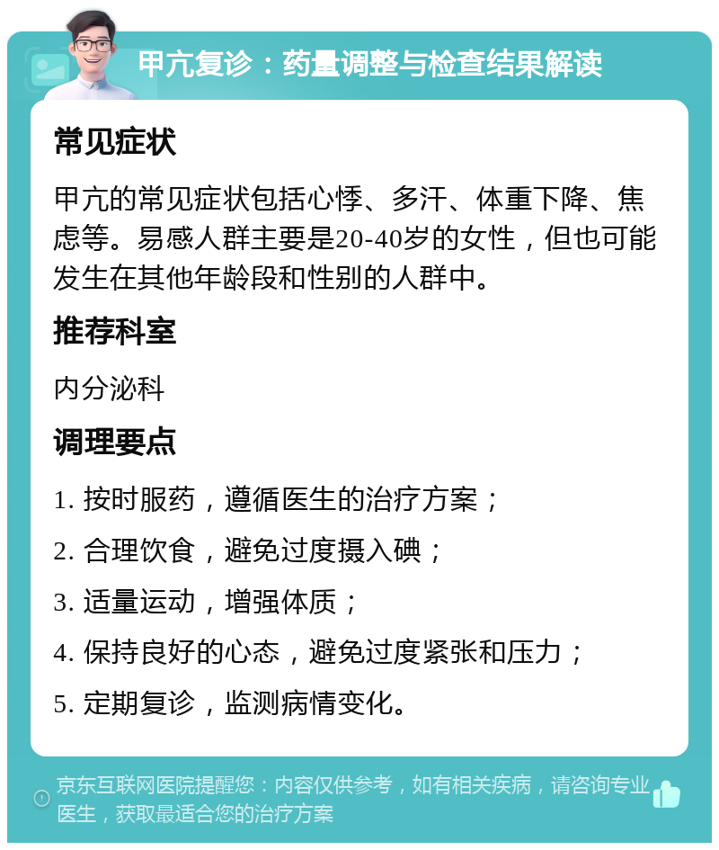 甲亢复诊：药量调整与检查结果解读 常见症状 甲亢的常见症状包括心悸、多汗、体重下降、焦虑等。易感人群主要是20-40岁的女性，但也可能发生在其他年龄段和性别的人群中。 推荐科室 内分泌科 调理要点 1. 按时服药，遵循医生的治疗方案； 2. 合理饮食，避免过度摄入碘； 3. 适量运动，增强体质； 4. 保持良好的心态，避免过度紧张和压力； 5. 定期复诊，监测病情变化。