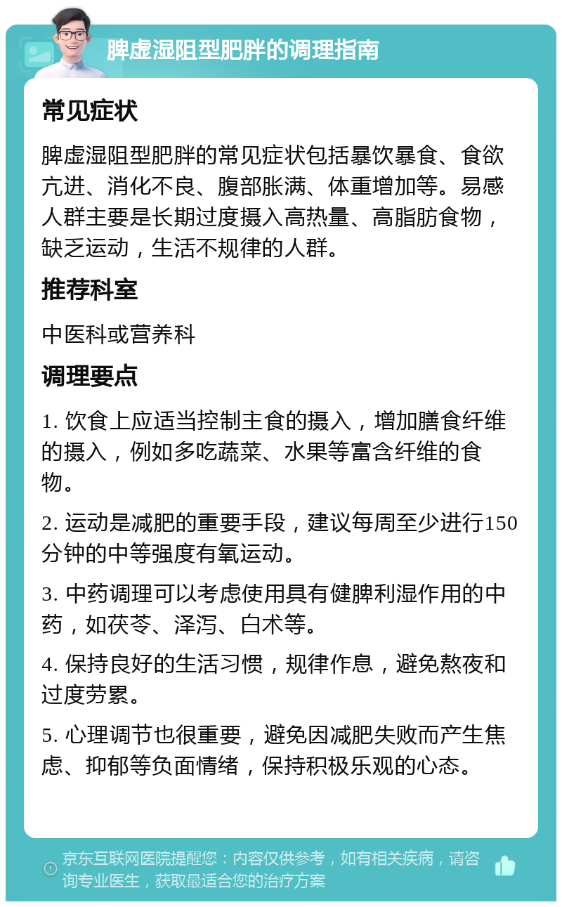 脾虚湿阻型肥胖的调理指南 常见症状 脾虚湿阻型肥胖的常见症状包括暴饮暴食、食欲亢进、消化不良、腹部胀满、体重增加等。易感人群主要是长期过度摄入高热量、高脂肪食物，缺乏运动，生活不规律的人群。 推荐科室 中医科或营养科 调理要点 1. 饮食上应适当控制主食的摄入，增加膳食纤维的摄入，例如多吃蔬菜、水果等富含纤维的食物。 2. 运动是减肥的重要手段，建议每周至少进行150分钟的中等强度有氧运动。 3. 中药调理可以考虑使用具有健脾利湿作用的中药，如茯苓、泽泻、白术等。 4. 保持良好的生活习惯，规律作息，避免熬夜和过度劳累。 5. 心理调节也很重要，避免因减肥失败而产生焦虑、抑郁等负面情绪，保持积极乐观的心态。