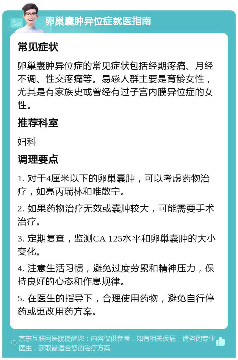 卵巢囊肿异位症就医指南 常见症状 卵巢囊肿异位症的常见症状包括经期疼痛、月经不调、性交疼痛等。易感人群主要是育龄女性，尤其是有家族史或曾经有过子宫内膜异位症的女性。 推荐科室 妇科 调理要点 1. 对于4厘米以下的卵巢囊肿，可以考虑药物治疗，如亮丙瑞林和唯散宁。 2. 如果药物治疗无效或囊肿较大，可能需要手术治疗。 3. 定期复查，监测CA 125水平和卵巢囊肿的大小变化。 4. 注意生活习惯，避免过度劳累和精神压力，保持良好的心态和作息规律。 5. 在医生的指导下，合理使用药物，避免自行停药或更改用药方案。