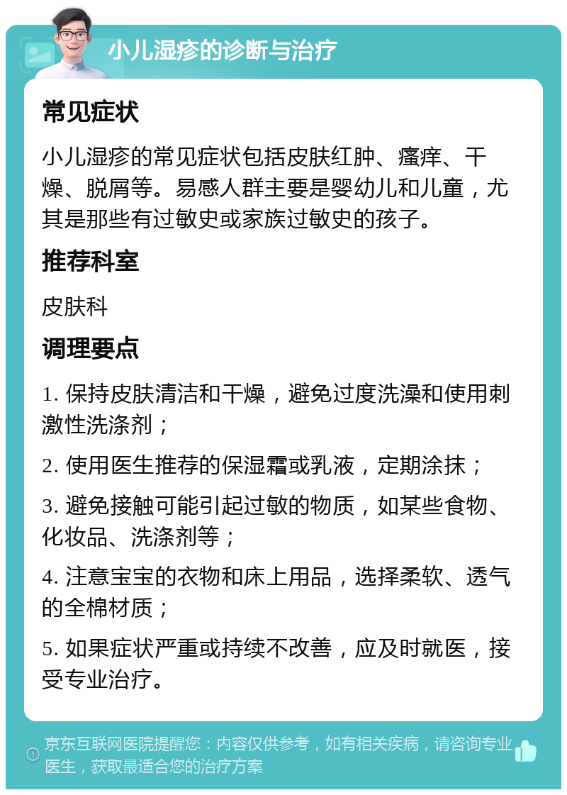 小儿湿疹的诊断与治疗 常见症状 小儿湿疹的常见症状包括皮肤红肿、瘙痒、干燥、脱屑等。易感人群主要是婴幼儿和儿童，尤其是那些有过敏史或家族过敏史的孩子。 推荐科室 皮肤科 调理要点 1. 保持皮肤清洁和干燥，避免过度洗澡和使用刺激性洗涤剂； 2. 使用医生推荐的保湿霜或乳液，定期涂抹； 3. 避免接触可能引起过敏的物质，如某些食物、化妆品、洗涤剂等； 4. 注意宝宝的衣物和床上用品，选择柔软、透气的全棉材质； 5. 如果症状严重或持续不改善，应及时就医，接受专业治疗。