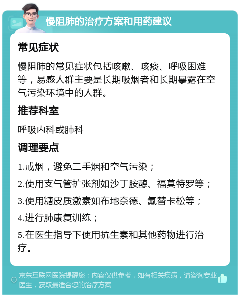 慢阻肺的治疗方案和用药建议 常见症状 慢阻肺的常见症状包括咳嗽、咳痰、呼吸困难等，易感人群主要是长期吸烟者和长期暴露在空气污染环境中的人群。 推荐科室 呼吸内科或肺科 调理要点 1.戒烟，避免二手烟和空气污染； 2.使用支气管扩张剂如沙丁胺醇、福莫特罗等； 3.使用糖皮质激素如布地奈德、氟替卡松等； 4.进行肺康复训练； 5.在医生指导下使用抗生素和其他药物进行治疗。