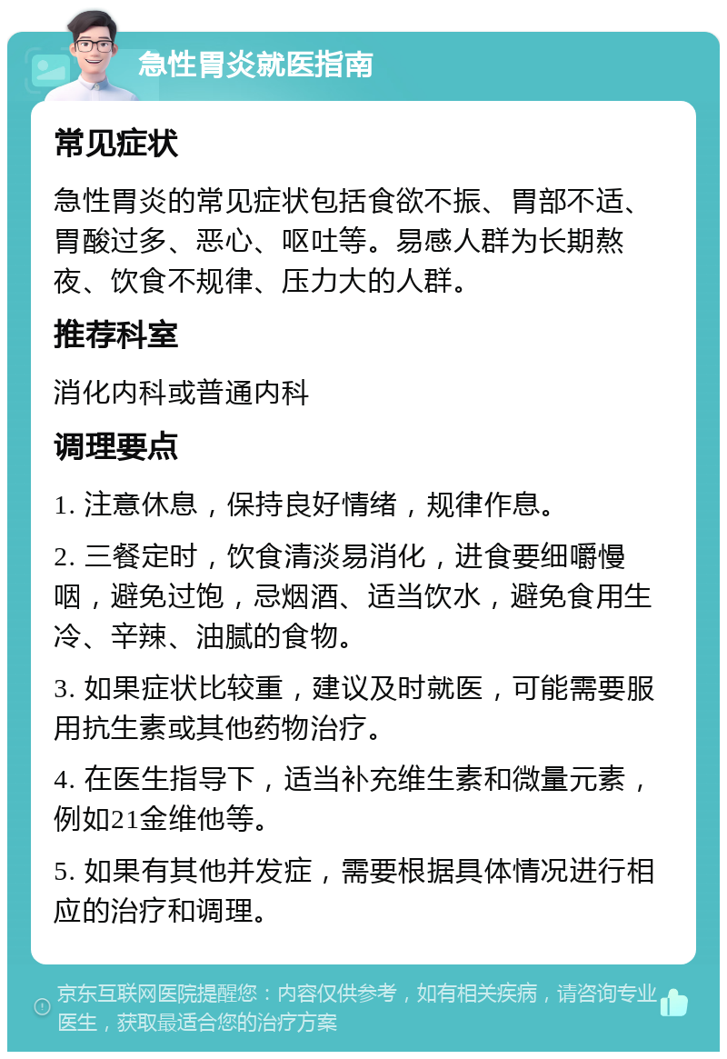 急性胃炎就医指南 常见症状 急性胃炎的常见症状包括食欲不振、胃部不适、胃酸过多、恶心、呕吐等。易感人群为长期熬夜、饮食不规律、压力大的人群。 推荐科室 消化内科或普通内科 调理要点 1. 注意休息，保持良好情绪，规律作息。 2. 三餐定时，饮食清淡易消化，进食要细嚼慢咽，避免过饱，忌烟酒、适当饮水，避免食用生冷、辛辣、油腻的食物。 3. 如果症状比较重，建议及时就医，可能需要服用抗生素或其他药物治疗。 4. 在医生指导下，适当补充维生素和微量元素，例如21金维他等。 5. 如果有其他并发症，需要根据具体情况进行相应的治疗和调理。