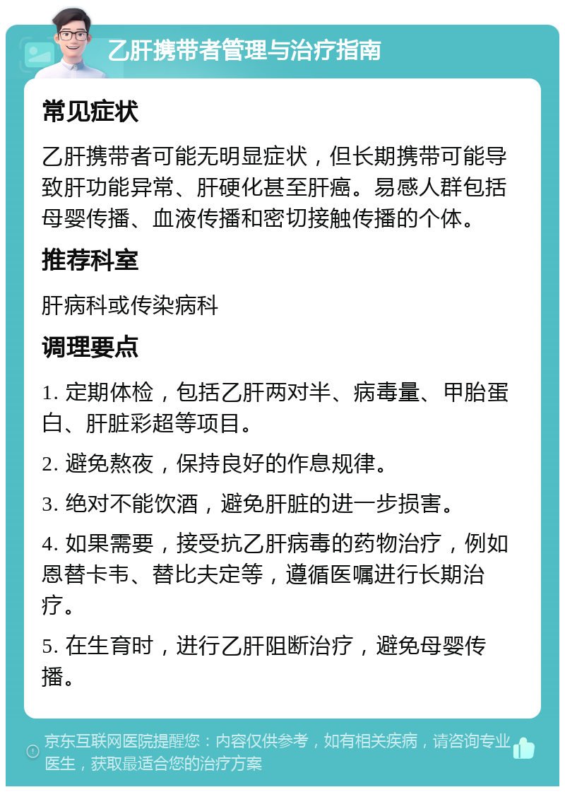 乙肝携带者管理与治疗指南 常见症状 乙肝携带者可能无明显症状，但长期携带可能导致肝功能异常、肝硬化甚至肝癌。易感人群包括母婴传播、血液传播和密切接触传播的个体。 推荐科室 肝病科或传染病科 调理要点 1. 定期体检，包括乙肝两对半、病毒量、甲胎蛋白、肝脏彩超等项目。 2. 避免熬夜，保持良好的作息规律。 3. 绝对不能饮酒，避免肝脏的进一步损害。 4. 如果需要，接受抗乙肝病毒的药物治疗，例如恩替卡韦、替比夫定等，遵循医嘱进行长期治疗。 5. 在生育时，进行乙肝阻断治疗，避免母婴传播。