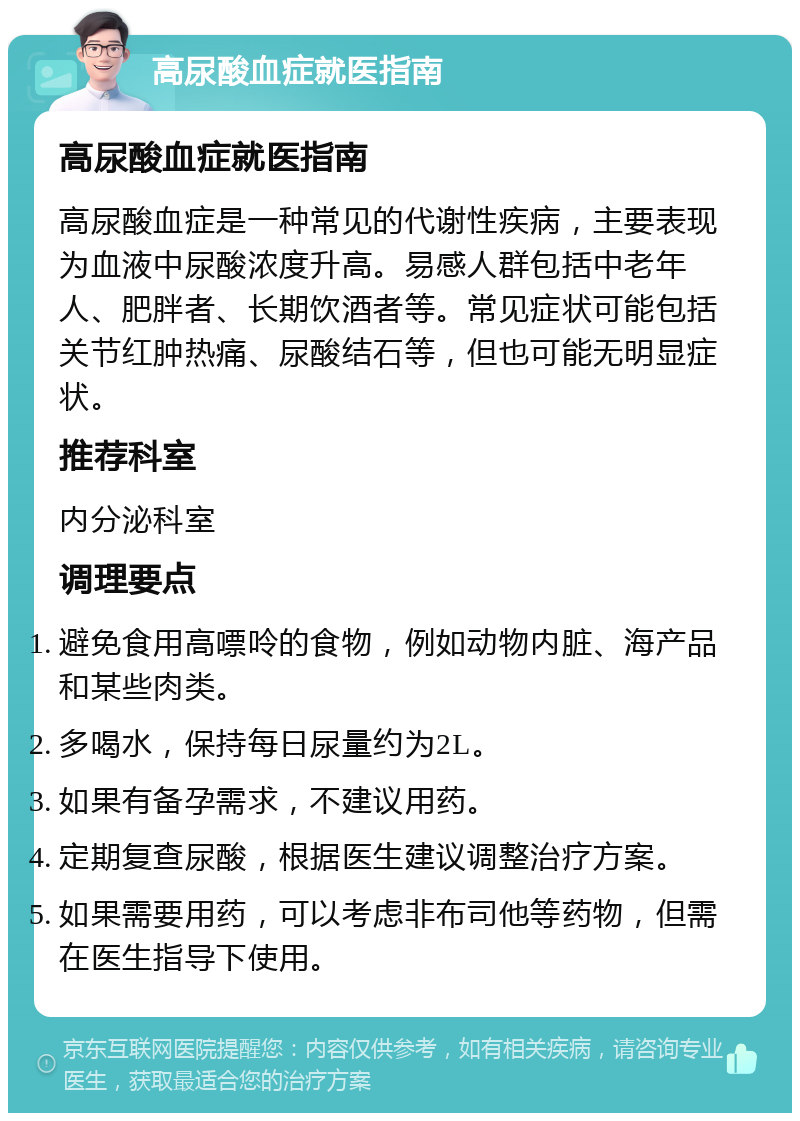 高尿酸血症就医指南 高尿酸血症就医指南 高尿酸血症是一种常见的代谢性疾病，主要表现为血液中尿酸浓度升高。易感人群包括中老年人、肥胖者、长期饮酒者等。常见症状可能包括关节红肿热痛、尿酸结石等，但也可能无明显症状。 推荐科室 内分泌科室 调理要点 避免食用高嘌呤的食物，例如动物内脏、海产品和某些肉类。 多喝水，保持每日尿量约为2L。 如果有备孕需求，不建议用药。 定期复查尿酸，根据医生建议调整治疗方案。 如果需要用药，可以考虑非布司他等药物，但需在医生指导下使用。