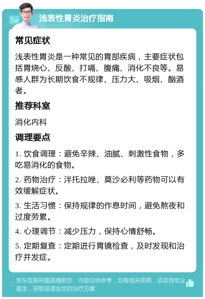 浅表性胃炎治疗指南 常见症状 浅表性胃炎是一种常见的胃部疾病，主要症状包括胃烧心、反酸、打嗝、腹痛、消化不良等。易感人群为长期饮食不规律、压力大、吸烟、酗酒者。 推荐科室 消化内科 调理要点 1. 饮食调理：避免辛辣、油腻、刺激性食物，多吃易消化的食物。 2. 药物治疗：泮托拉唑、莫沙必利等药物可以有效缓解症状。 3. 生活习惯：保持规律的作息时间，避免熬夜和过度劳累。 4. 心理调节：减少压力，保持心情舒畅。 5. 定期复查：定期进行胃镜检查，及时发现和治疗并发症。