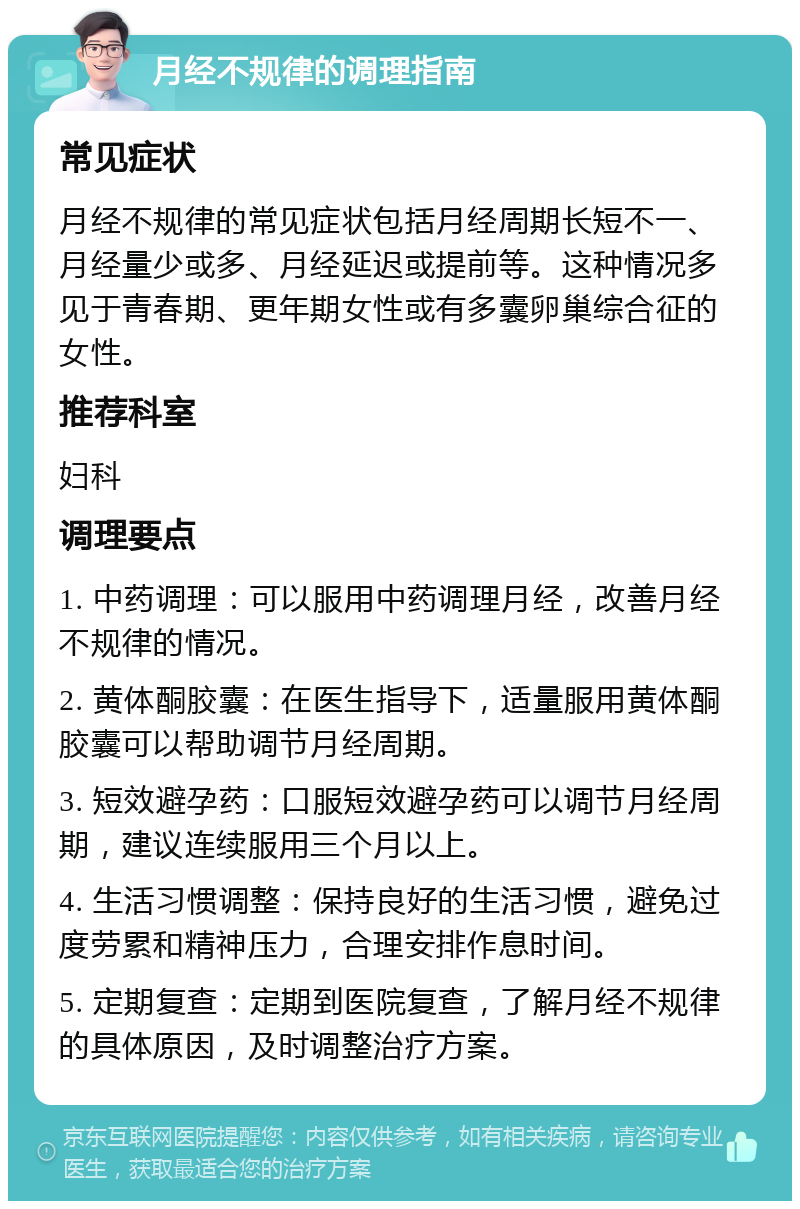 月经不规律的调理指南 常见症状 月经不规律的常见症状包括月经周期长短不一、月经量少或多、月经延迟或提前等。这种情况多见于青春期、更年期女性或有多囊卵巢综合征的女性。 推荐科室 妇科 调理要点 1. 中药调理：可以服用中药调理月经，改善月经不规律的情况。 2. 黄体酮胶囊：在医生指导下，适量服用黄体酮胶囊可以帮助调节月经周期。 3. 短效避孕药：口服短效避孕药可以调节月经周期，建议连续服用三个月以上。 4. 生活习惯调整：保持良好的生活习惯，避免过度劳累和精神压力，合理安排作息时间。 5. 定期复查：定期到医院复查，了解月经不规律的具体原因，及时调整治疗方案。