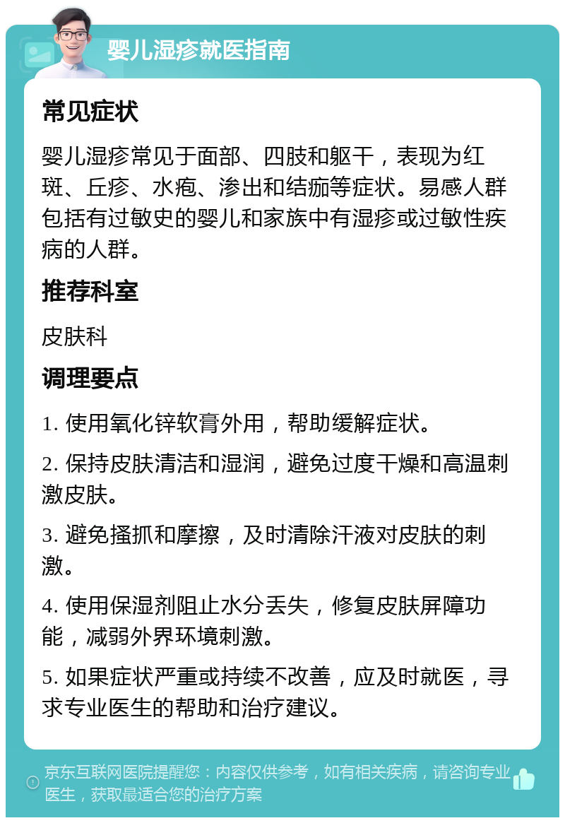 婴儿湿疹就医指南 常见症状 婴儿湿疹常见于面部、四肢和躯干，表现为红斑、丘疹、水疱、渗出和结痂等症状。易感人群包括有过敏史的婴儿和家族中有湿疹或过敏性疾病的人群。 推荐科室 皮肤科 调理要点 1. 使用氧化锌软膏外用，帮助缓解症状。 2. 保持皮肤清洁和湿润，避免过度干燥和高温刺激皮肤。 3. 避免搔抓和摩擦，及时清除汗液对皮肤的刺激。 4. 使用保湿剂阻止水分丢失，修复皮肤屏障功能，减弱外界环境刺激。 5. 如果症状严重或持续不改善，应及时就医，寻求专业医生的帮助和治疗建议。