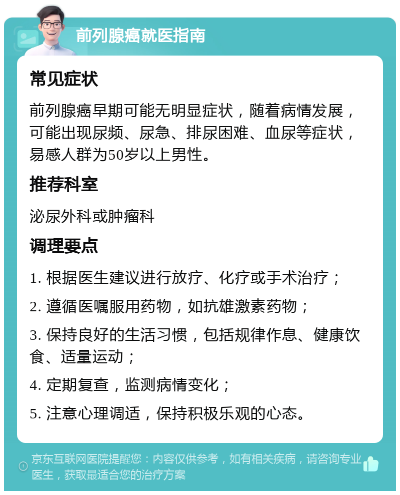 前列腺癌就医指南 常见症状 前列腺癌早期可能无明显症状，随着病情发展，可能出现尿频、尿急、排尿困难、血尿等症状，易感人群为50岁以上男性。 推荐科室 泌尿外科或肿瘤科 调理要点 1. 根据医生建议进行放疗、化疗或手术治疗； 2. 遵循医嘱服用药物，如抗雄激素药物； 3. 保持良好的生活习惯，包括规律作息、健康饮食、适量运动； 4. 定期复查，监测病情变化； 5. 注意心理调适，保持积极乐观的心态。