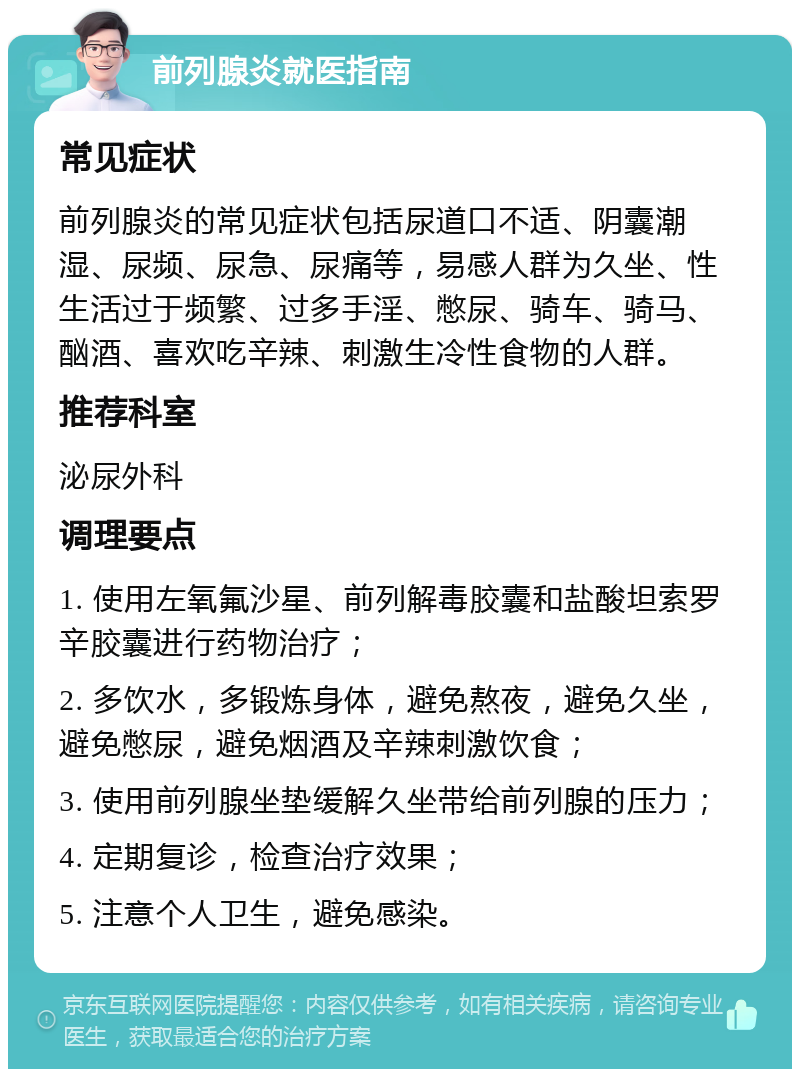 前列腺炎就医指南 常见症状 前列腺炎的常见症状包括尿道口不适、阴囊潮湿、尿频、尿急、尿痛等，易感人群为久坐、性生活过于频繁、过多手淫、憋尿、骑车、骑马、酗酒、喜欢吃辛辣、刺激生冷性食物的人群。 推荐科室 泌尿外科 调理要点 1. 使用左氧氟沙星、前列解毒胶囊和盐酸坦索罗辛胶囊进行药物治疗； 2. 多饮水，多锻炼身体，避免熬夜，避免久坐，避免憋尿，避免烟酒及辛辣刺激饮食； 3. 使用前列腺坐垫缓解久坐带给前列腺的压力； 4. 定期复诊，检查治疗效果； 5. 注意个人卫生，避免感染。