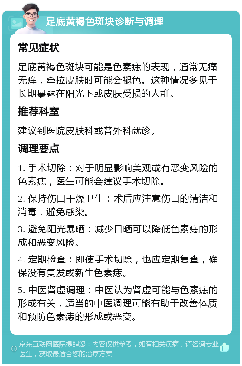 足底黄褐色斑块诊断与调理 常见症状 足底黄褐色斑块可能是色素痣的表现，通常无痛无痒，牵拉皮肤时可能会褪色。这种情况多见于长期暴露在阳光下或皮肤受损的人群。 推荐科室 建议到医院皮肤科或普外科就诊。 调理要点 1. 手术切除：对于明显影响美观或有恶变风险的色素痣，医生可能会建议手术切除。 2. 保持伤口干燥卫生：术后应注意伤口的清洁和消毒，避免感染。 3. 避免阳光暴晒：减少日晒可以降低色素痣的形成和恶变风险。 4. 定期检查：即使手术切除，也应定期复查，确保没有复发或新生色素痣。 5. 中医肾虚调理：中医认为肾虚可能与色素痣的形成有关，适当的中医调理可能有助于改善体质和预防色素痣的形成或恶变。