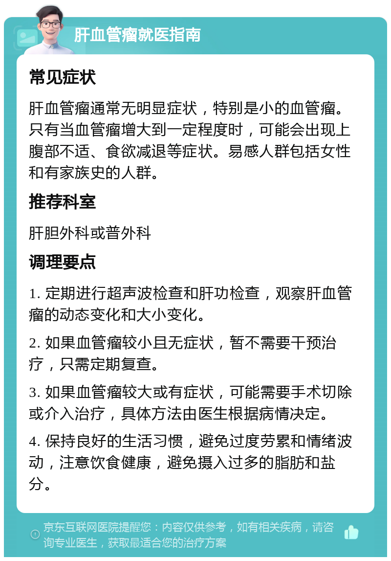 肝血管瘤就医指南 常见症状 肝血管瘤通常无明显症状，特别是小的血管瘤。只有当血管瘤增大到一定程度时，可能会出现上腹部不适、食欲减退等症状。易感人群包括女性和有家族史的人群。 推荐科室 肝胆外科或普外科 调理要点 1. 定期进行超声波检查和肝功检查，观察肝血管瘤的动态变化和大小变化。 2. 如果血管瘤较小且无症状，暂不需要干预治疗，只需定期复查。 3. 如果血管瘤较大或有症状，可能需要手术切除或介入治疗，具体方法由医生根据病情决定。 4. 保持良好的生活习惯，避免过度劳累和情绪波动，注意饮食健康，避免摄入过多的脂肪和盐分。