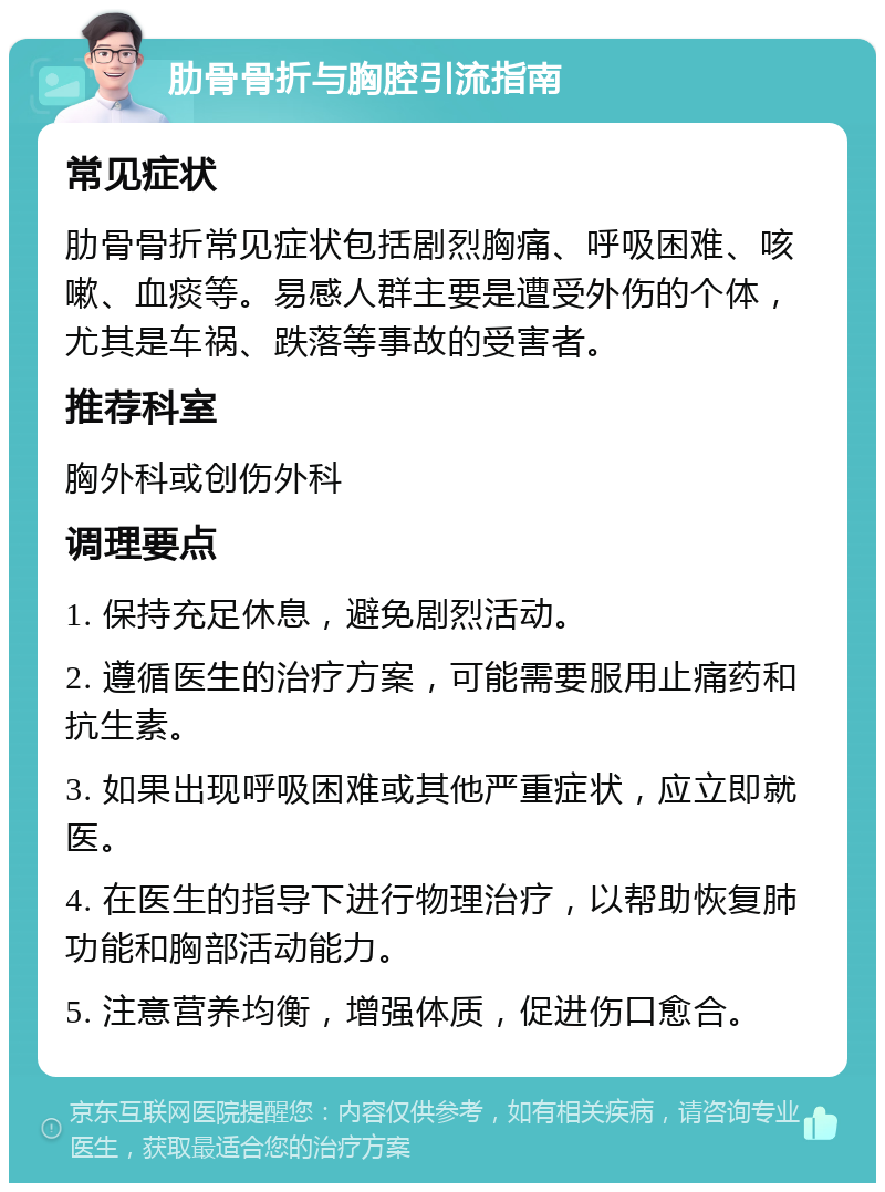 肋骨骨折与胸腔引流指南 常见症状 肋骨骨折常见症状包括剧烈胸痛、呼吸困难、咳嗽、血痰等。易感人群主要是遭受外伤的个体，尤其是车祸、跌落等事故的受害者。 推荐科室 胸外科或创伤外科 调理要点 1. 保持充足休息，避免剧烈活动。 2. 遵循医生的治疗方案，可能需要服用止痛药和抗生素。 3. 如果出现呼吸困难或其他严重症状，应立即就医。 4. 在医生的指导下进行物理治疗，以帮助恢复肺功能和胸部活动能力。 5. 注意营养均衡，增强体质，促进伤口愈合。