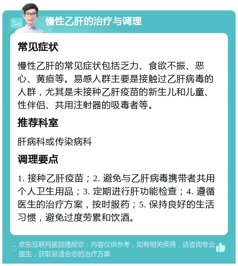 慢性乙肝的治疗与调理 常见症状 慢性乙肝的常见症状包括乏力、食欲不振、恶心、黄疸等。易感人群主要是接触过乙肝病毒的人群，尤其是未接种乙肝疫苗的新生儿和儿童、性伴侣、共用注射器的吸毒者等。 推荐科室 肝病科或传染病科 调理要点 1. 接种乙肝疫苗；2. 避免与乙肝病毒携带者共用个人卫生用品；3. 定期进行肝功能检查；4. 遵循医生的治疗方案，按时服药；5. 保持良好的生活习惯，避免过度劳累和饮酒。