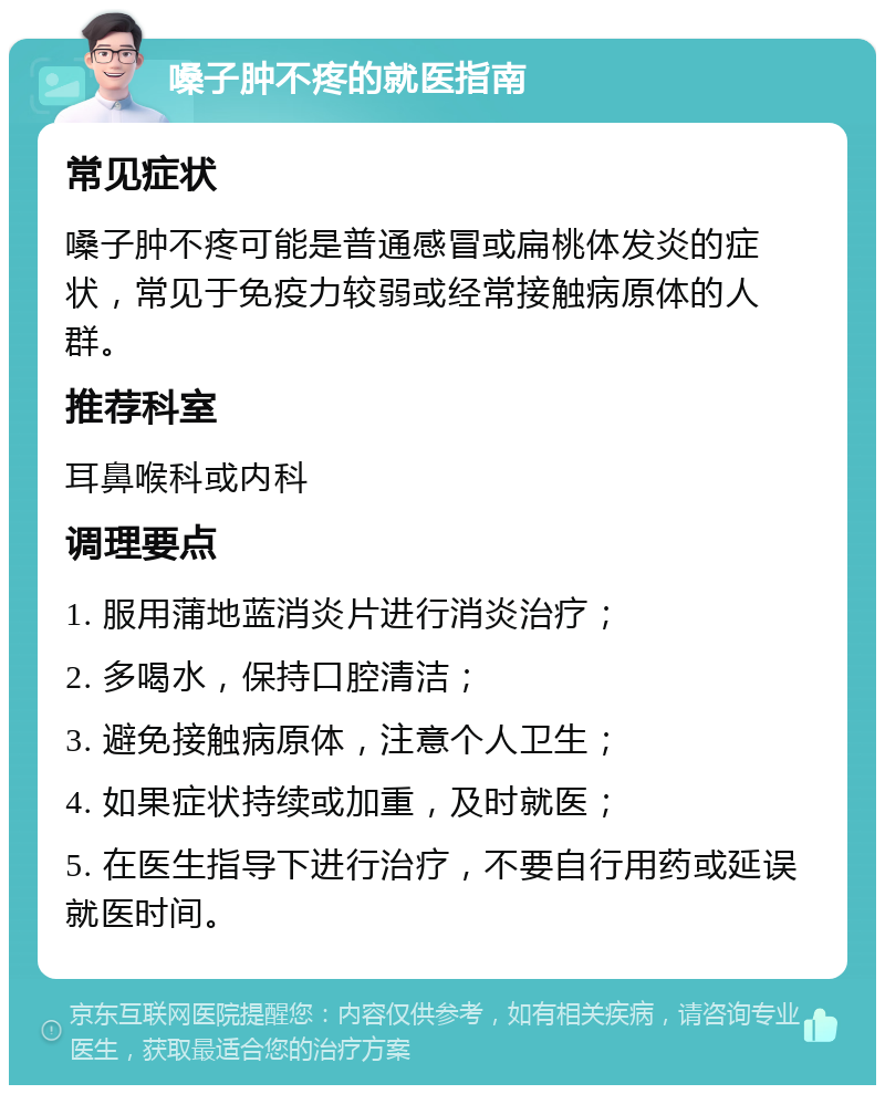 嗓子肿不疼的就医指南 常见症状 嗓子肿不疼可能是普通感冒或扁桃体发炎的症状，常见于免疫力较弱或经常接触病原体的人群。 推荐科室 耳鼻喉科或内科 调理要点 1. 服用蒲地蓝消炎片进行消炎治疗； 2. 多喝水，保持口腔清洁； 3. 避免接触病原体，注意个人卫生； 4. 如果症状持续或加重，及时就医； 5. 在医生指导下进行治疗，不要自行用药或延误就医时间。