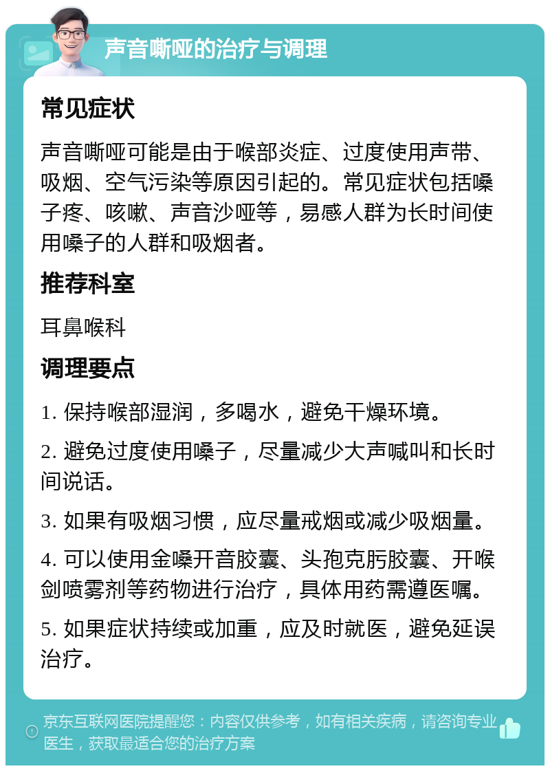 声音嘶哑的治疗与调理 常见症状 声音嘶哑可能是由于喉部炎症、过度使用声带、吸烟、空气污染等原因引起的。常见症状包括嗓子疼、咳嗽、声音沙哑等，易感人群为长时间使用嗓子的人群和吸烟者。 推荐科室 耳鼻喉科 调理要点 1. 保持喉部湿润，多喝水，避免干燥环境。 2. 避免过度使用嗓子，尽量减少大声喊叫和长时间说话。 3. 如果有吸烟习惯，应尽量戒烟或减少吸烟量。 4. 可以使用金嗓开音胶囊、头孢克肟胶囊、开喉剑喷雾剂等药物进行治疗，具体用药需遵医嘱。 5. 如果症状持续或加重，应及时就医，避免延误治疗。