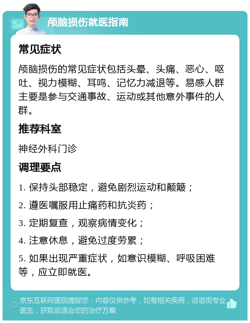 颅脑损伤就医指南 常见症状 颅脑损伤的常见症状包括头晕、头痛、恶心、呕吐、视力模糊、耳鸣、记忆力减退等。易感人群主要是参与交通事故、运动或其他意外事件的人群。 推荐科室 神经外科门诊 调理要点 1. 保持头部稳定，避免剧烈运动和颠簸； 2. 遵医嘱服用止痛药和抗炎药； 3. 定期复查，观察病情变化； 4. 注意休息，避免过度劳累； 5. 如果出现严重症状，如意识模糊、呼吸困难等，应立即就医。