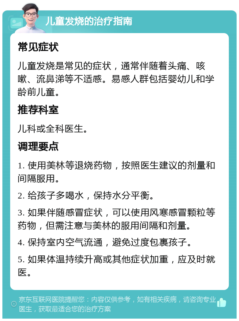 儿童发烧的治疗指南 常见症状 儿童发烧是常见的症状，通常伴随着头痛、咳嗽、流鼻涕等不适感。易感人群包括婴幼儿和学龄前儿童。 推荐科室 儿科或全科医生。 调理要点 1. 使用美林等退烧药物，按照医生建议的剂量和间隔服用。 2. 给孩子多喝水，保持水分平衡。 3. 如果伴随感冒症状，可以使用风寒感冒颗粒等药物，但需注意与美林的服用间隔和剂量。 4. 保持室内空气流通，避免过度包裹孩子。 5. 如果体温持续升高或其他症状加重，应及时就医。