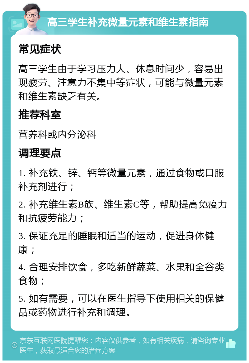 高三学生补充微量元素和维生素指南 常见症状 高三学生由于学习压力大、休息时间少，容易出现疲劳、注意力不集中等症状，可能与微量元素和维生素缺乏有关。 推荐科室 营养科或内分泌科 调理要点 1. 补充铁、锌、钙等微量元素，通过食物或口服补充剂进行； 2. 补充维生素B族、维生素C等，帮助提高免疫力和抗疲劳能力； 3. 保证充足的睡眠和适当的运动，促进身体健康； 4. 合理安排饮食，多吃新鲜蔬菜、水果和全谷类食物； 5. 如有需要，可以在医生指导下使用相关的保健品或药物进行补充和调理。