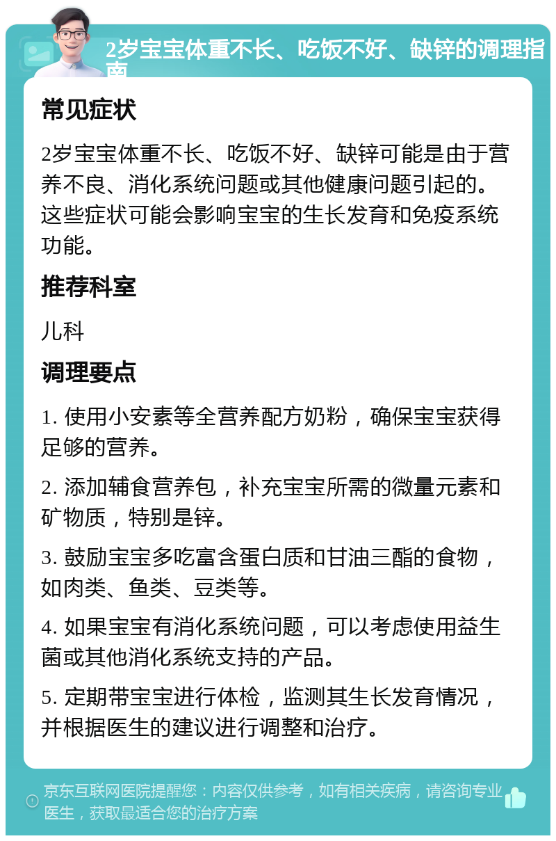 2岁宝宝体重不长、吃饭不好、缺锌的调理指南 常见症状 2岁宝宝体重不长、吃饭不好、缺锌可能是由于营养不良、消化系统问题或其他健康问题引起的。这些症状可能会影响宝宝的生长发育和免疫系统功能。 推荐科室 儿科 调理要点 1. 使用小安素等全营养配方奶粉，确保宝宝获得足够的营养。 2. 添加辅食营养包，补充宝宝所需的微量元素和矿物质，特别是锌。 3. 鼓励宝宝多吃富含蛋白质和甘油三酯的食物，如肉类、鱼类、豆类等。 4. 如果宝宝有消化系统问题，可以考虑使用益生菌或其他消化系统支持的产品。 5. 定期带宝宝进行体检，监测其生长发育情况，并根据医生的建议进行调整和治疗。