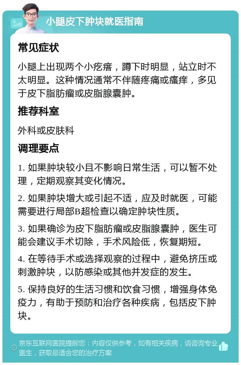 小腿皮下肿块就医指南 常见症状 小腿上出现两个小疙瘩，蹲下时明显，站立时不太明显。这种情况通常不伴随疼痛或瘙痒，多见于皮下脂肪瘤或皮脂腺囊肿。 推荐科室 外科或皮肤科 调理要点 1. 如果肿块较小且不影响日常生活，可以暂不处理，定期观察其变化情况。 2. 如果肿块增大或引起不适，应及时就医，可能需要进行局部B超检查以确定肿块性质。 3. 如果确诊为皮下脂肪瘤或皮脂腺囊肿，医生可能会建议手术切除，手术风险低，恢复期短。 4. 在等待手术或选择观察的过程中，避免挤压或刺激肿块，以防感染或其他并发症的发生。 5. 保持良好的生活习惯和饮食习惯，增强身体免疫力，有助于预防和治疗各种疾病，包括皮下肿块。