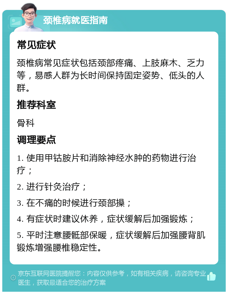 颈椎病就医指南 常见症状 颈椎病常见症状包括颈部疼痛、上肢麻木、乏力等，易感人群为长时间保持固定姿势、低头的人群。 推荐科室 骨科 调理要点 1. 使用甲钴胺片和消除神经水肿的药物进行治疗； 2. 进行针灸治疗； 3. 在不痛的时候进行颈部操； 4. 有症状时建议休养，症状缓解后加强锻炼； 5. 平时注意腰骶部保暖，症状缓解后加强腰背肌锻炼增强腰椎稳定性。