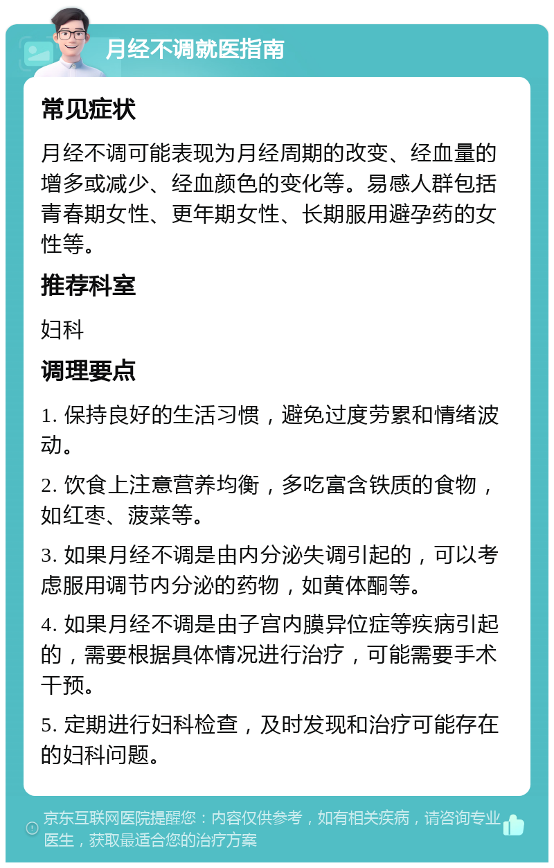 月经不调就医指南 常见症状 月经不调可能表现为月经周期的改变、经血量的增多或减少、经血颜色的变化等。易感人群包括青春期女性、更年期女性、长期服用避孕药的女性等。 推荐科室 妇科 调理要点 1. 保持良好的生活习惯，避免过度劳累和情绪波动。 2. 饮食上注意营养均衡，多吃富含铁质的食物，如红枣、菠菜等。 3. 如果月经不调是由内分泌失调引起的，可以考虑服用调节内分泌的药物，如黄体酮等。 4. 如果月经不调是由子宫内膜异位症等疾病引起的，需要根据具体情况进行治疗，可能需要手术干预。 5. 定期进行妇科检查，及时发现和治疗可能存在的妇科问题。