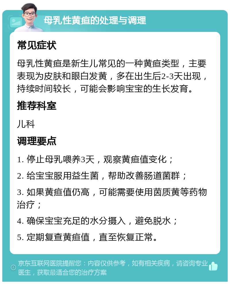 母乳性黄疸的处理与调理 常见症状 母乳性黄疸是新生儿常见的一种黄疸类型，主要表现为皮肤和眼白发黄，多在出生后2-3天出现，持续时间较长，可能会影响宝宝的生长发育。 推荐科室 儿科 调理要点 1. 停止母乳喂养3天，观察黄疸值变化； 2. 给宝宝服用益生菌，帮助改善肠道菌群； 3. 如果黄疸值仍高，可能需要使用茵质黄等药物治疗； 4. 确保宝宝充足的水分摄入，避免脱水； 5. 定期复查黄疸值，直至恢复正常。