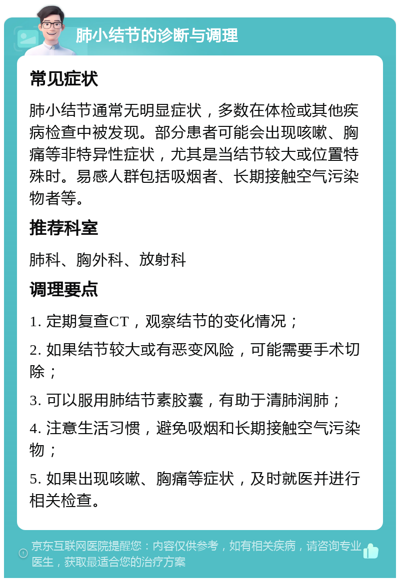 肺小结节的诊断与调理 常见症状 肺小结节通常无明显症状，多数在体检或其他疾病检查中被发现。部分患者可能会出现咳嗽、胸痛等非特异性症状，尤其是当结节较大或位置特殊时。易感人群包括吸烟者、长期接触空气污染物者等。 推荐科室 肺科、胸外科、放射科 调理要点 1. 定期复查CT，观察结节的变化情况； 2. 如果结节较大或有恶变风险，可能需要手术切除； 3. 可以服用肺结节素胶囊，有助于清肺润肺； 4. 注意生活习惯，避免吸烟和长期接触空气污染物； 5. 如果出现咳嗽、胸痛等症状，及时就医并进行相关检查。