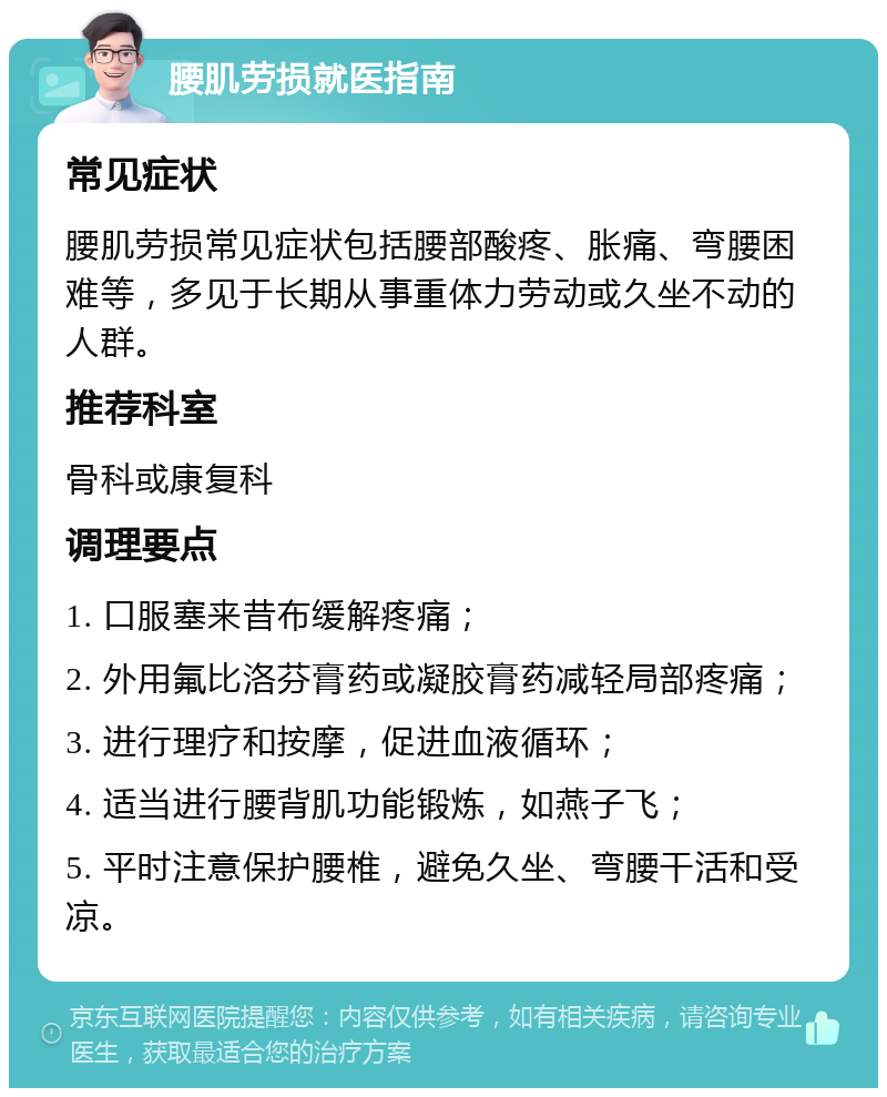 腰肌劳损就医指南 常见症状 腰肌劳损常见症状包括腰部酸疼、胀痛、弯腰困难等，多见于长期从事重体力劳动或久坐不动的人群。 推荐科室 骨科或康复科 调理要点 1. 口服塞来昔布缓解疼痛； 2. 外用氟比洛芬膏药或凝胶膏药减轻局部疼痛； 3. 进行理疗和按摩，促进血液循环； 4. 适当进行腰背肌功能锻炼，如燕子飞； 5. 平时注意保护腰椎，避免久坐、弯腰干活和受凉。