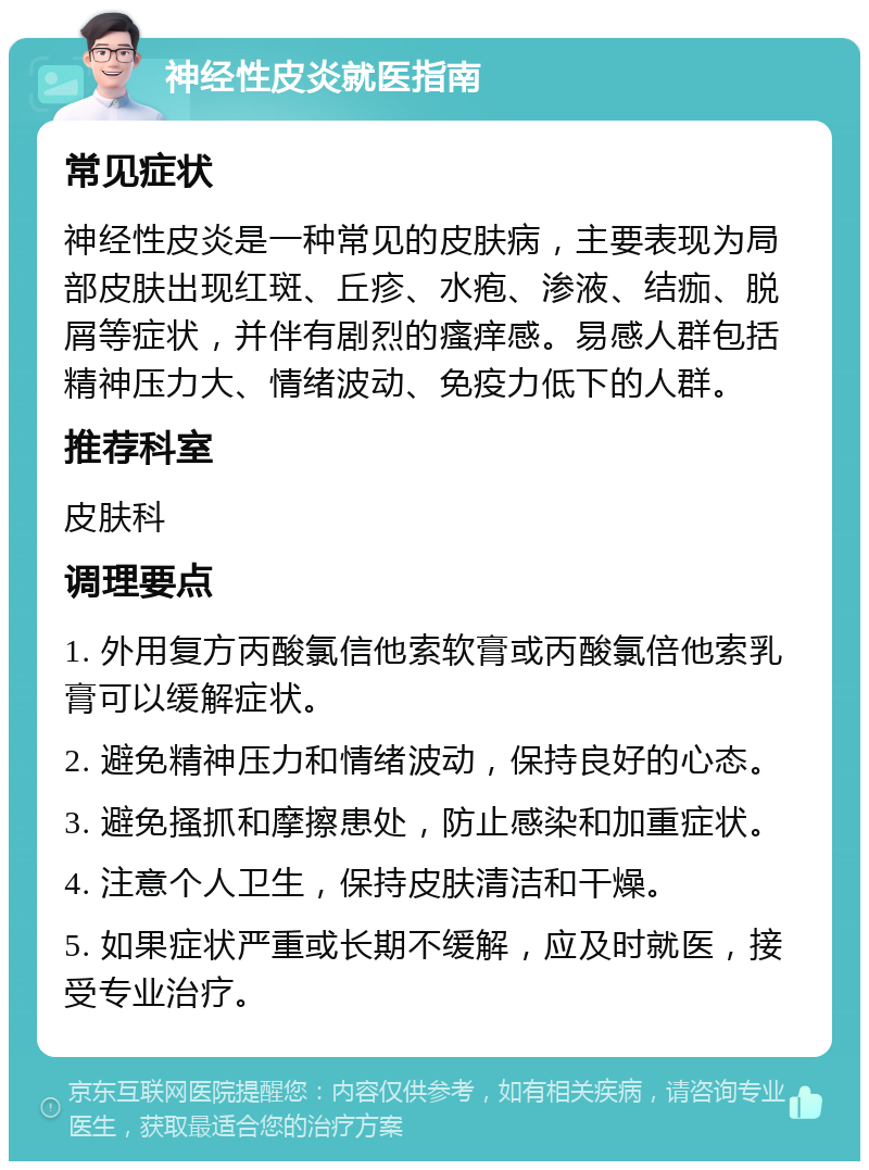 神经性皮炎就医指南 常见症状 神经性皮炎是一种常见的皮肤病，主要表现为局部皮肤出现红斑、丘疹、水疱、渗液、结痂、脱屑等症状，并伴有剧烈的瘙痒感。易感人群包括精神压力大、情绪波动、免疫力低下的人群。 推荐科室 皮肤科 调理要点 1. 外用复方丙酸氯信他索软膏或丙酸氯倍他索乳膏可以缓解症状。 2. 避免精神压力和情绪波动，保持良好的心态。 3. 避免搔抓和摩擦患处，防止感染和加重症状。 4. 注意个人卫生，保持皮肤清洁和干燥。 5. 如果症状严重或长期不缓解，应及时就医，接受专业治疗。