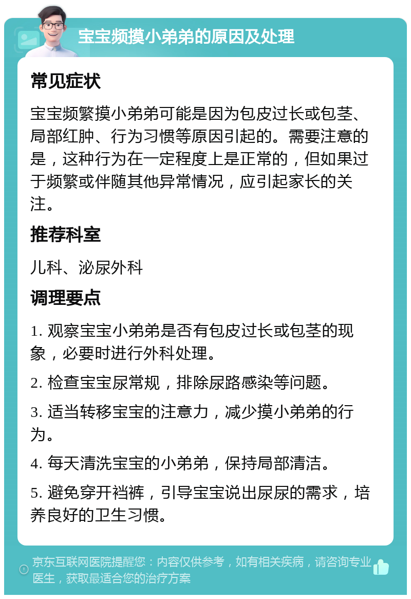 宝宝频摸小弟弟的原因及处理 常见症状 宝宝频繁摸小弟弟可能是因为包皮过长或包茎、局部红肿、行为习惯等原因引起的。需要注意的是，这种行为在一定程度上是正常的，但如果过于频繁或伴随其他异常情况，应引起家长的关注。 推荐科室 儿科、泌尿外科 调理要点 1. 观察宝宝小弟弟是否有包皮过长或包茎的现象，必要时进行外科处理。 2. 检查宝宝尿常规，排除尿路感染等问题。 3. 适当转移宝宝的注意力，减少摸小弟弟的行为。 4. 每天清洗宝宝的小弟弟，保持局部清洁。 5. 避免穿开裆裤，引导宝宝说出尿尿的需求，培养良好的卫生习惯。