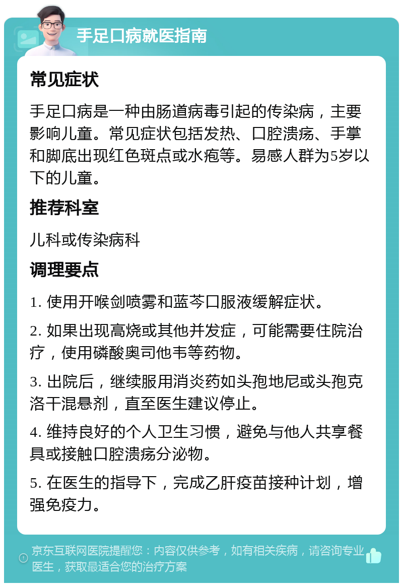 手足口病就医指南 常见症状 手足口病是一种由肠道病毒引起的传染病，主要影响儿童。常见症状包括发热、口腔溃疡、手掌和脚底出现红色斑点或水疱等。易感人群为5岁以下的儿童。 推荐科室 儿科或传染病科 调理要点 1. 使用开喉剑喷雾和蓝芩口服液缓解症状。 2. 如果出现高烧或其他并发症，可能需要住院治疗，使用磷酸奥司他韦等药物。 3. 出院后，继续服用消炎药如头孢地尼或头孢克洛干混悬剂，直至医生建议停止。 4. 维持良好的个人卫生习惯，避免与他人共享餐具或接触口腔溃疡分泌物。 5. 在医生的指导下，完成乙肝疫苗接种计划，增强免疫力。