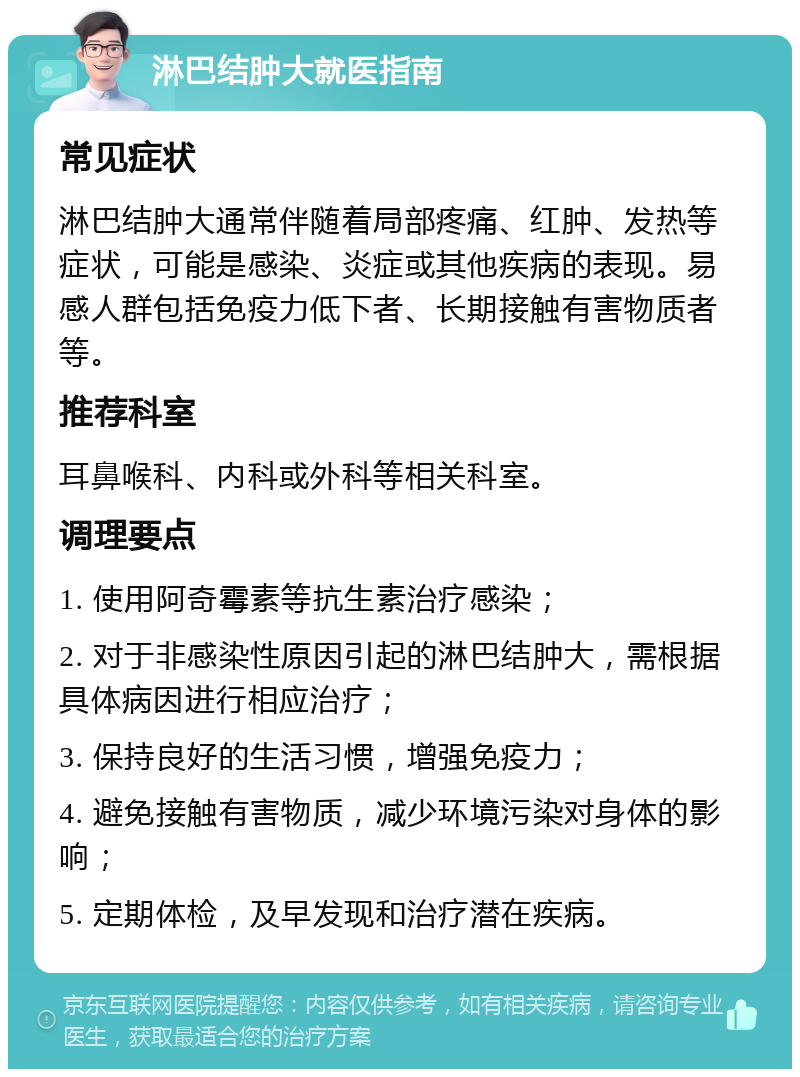 淋巴结肿大就医指南 常见症状 淋巴结肿大通常伴随着局部疼痛、红肿、发热等症状，可能是感染、炎症或其他疾病的表现。易感人群包括免疫力低下者、长期接触有害物质者等。 推荐科室 耳鼻喉科、内科或外科等相关科室。 调理要点 1. 使用阿奇霉素等抗生素治疗感染； 2. 对于非感染性原因引起的淋巴结肿大，需根据具体病因进行相应治疗； 3. 保持良好的生活习惯，增强免疫力； 4. 避免接触有害物质，减少环境污染对身体的影响； 5. 定期体检，及早发现和治疗潜在疾病。