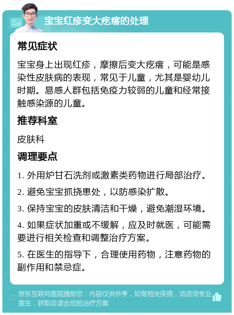 宝宝红疹变大疙瘩的处理 常见症状 宝宝身上出现红疹，摩擦后变大疙瘩，可能是感染性皮肤病的表现，常见于儿童，尤其是婴幼儿时期。易感人群包括免疫力较弱的儿童和经常接触感染源的儿童。 推荐科室 皮肤科 调理要点 1. 外用炉甘石洗剂或激素类药物进行局部治疗。 2. 避免宝宝抓挠患处，以防感染扩散。 3. 保持宝宝的皮肤清洁和干燥，避免潮湿环境。 4. 如果症状加重或不缓解，应及时就医，可能需要进行相关检查和调整治疗方案。 5. 在医生的指导下，合理使用药物，注意药物的副作用和禁忌症。