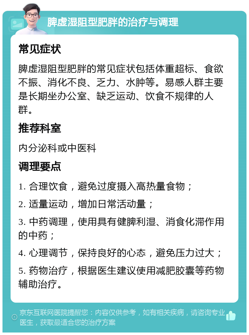 脾虚湿阻型肥胖的治疗与调理 常见症状 脾虚湿阻型肥胖的常见症状包括体重超标、食欲不振、消化不良、乏力、水肿等。易感人群主要是长期坐办公室、缺乏运动、饮食不规律的人群。 推荐科室 内分泌科或中医科 调理要点 1. 合理饮食，避免过度摄入高热量食物； 2. 适量运动，增加日常活动量； 3. 中药调理，使用具有健脾利湿、消食化滞作用的中药； 4. 心理调节，保持良好的心态，避免压力过大； 5. 药物治疗，根据医生建议使用减肥胶囊等药物辅助治疗。