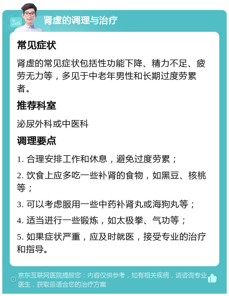 肾虚的调理与治疗 常见症状 肾虚的常见症状包括性功能下降、精力不足、疲劳无力等，多见于中老年男性和长期过度劳累者。 推荐科室 泌尿外科或中医科 调理要点 1. 合理安排工作和休息，避免过度劳累； 2. 饮食上应多吃一些补肾的食物，如黑豆、核桃等； 3. 可以考虑服用一些中药补肾丸或海狗丸等； 4. 适当进行一些锻炼，如太极拳、气功等； 5. 如果症状严重，应及时就医，接受专业的治疗和指导。