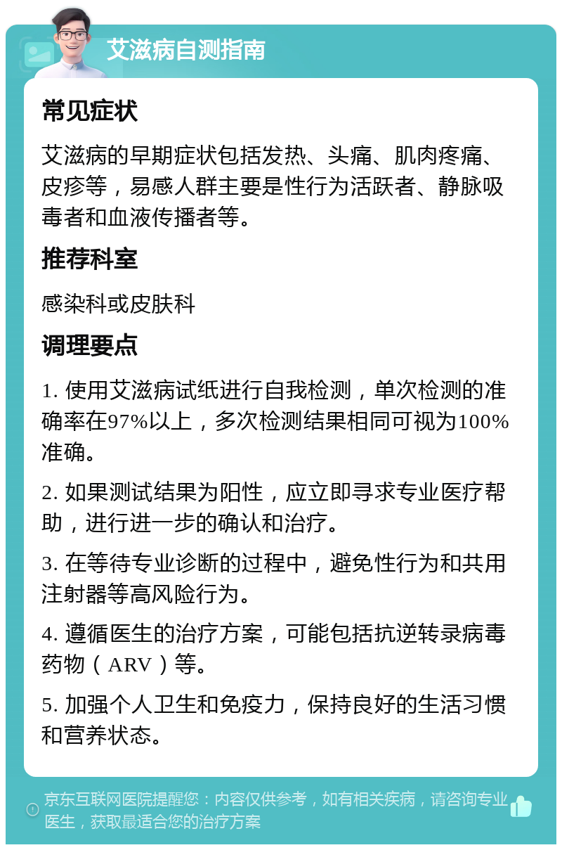 艾滋病自测指南 常见症状 艾滋病的早期症状包括发热、头痛、肌肉疼痛、皮疹等，易感人群主要是性行为活跃者、静脉吸毒者和血液传播者等。 推荐科室 感染科或皮肤科 调理要点 1. 使用艾滋病试纸进行自我检测，单次检测的准确率在97%以上，多次检测结果相同可视为100%准确。 2. 如果测试结果为阳性，应立即寻求专业医疗帮助，进行进一步的确认和治疗。 3. 在等待专业诊断的过程中，避免性行为和共用注射器等高风险行为。 4. 遵循医生的治疗方案，可能包括抗逆转录病毒药物（ARV）等。 5. 加强个人卫生和免疫力，保持良好的生活习惯和营养状态。