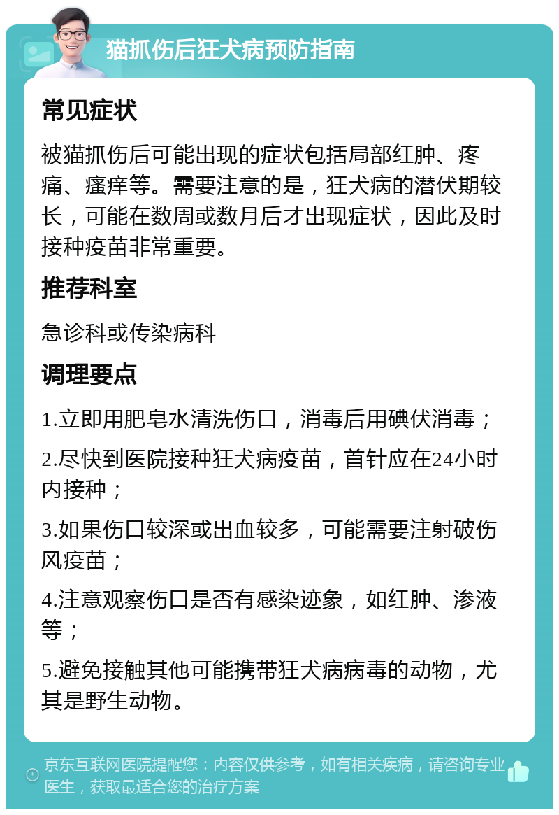 猫抓伤后狂犬病预防指南 常见症状 被猫抓伤后可能出现的症状包括局部红肿、疼痛、瘙痒等。需要注意的是，狂犬病的潜伏期较长，可能在数周或数月后才出现症状，因此及时接种疫苗非常重要。 推荐科室 急诊科或传染病科 调理要点 1.立即用肥皂水清洗伤口，消毒后用碘伏消毒； 2.尽快到医院接种狂犬病疫苗，首针应在24小时内接种； 3.如果伤口较深或出血较多，可能需要注射破伤风疫苗； 4.注意观察伤口是否有感染迹象，如红肿、渗液等； 5.避免接触其他可能携带狂犬病病毒的动物，尤其是野生动物。