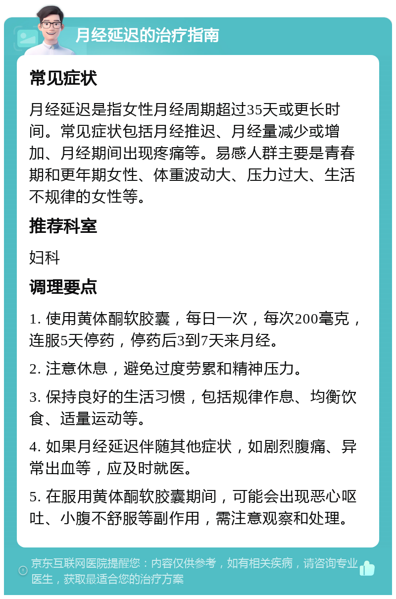 月经延迟的治疗指南 常见症状 月经延迟是指女性月经周期超过35天或更长时间。常见症状包括月经推迟、月经量减少或增加、月经期间出现疼痛等。易感人群主要是青春期和更年期女性、体重波动大、压力过大、生活不规律的女性等。 推荐科室 妇科 调理要点 1. 使用黄体酮软胶囊，每日一次，每次200毫克，连服5天停药，停药后3到7天来月经。 2. 注意休息，避免过度劳累和精神压力。 3. 保持良好的生活习惯，包括规律作息、均衡饮食、适量运动等。 4. 如果月经延迟伴随其他症状，如剧烈腹痛、异常出血等，应及时就医。 5. 在服用黄体酮软胶囊期间，可能会出现恶心呕吐、小腹不舒服等副作用，需注意观察和处理。