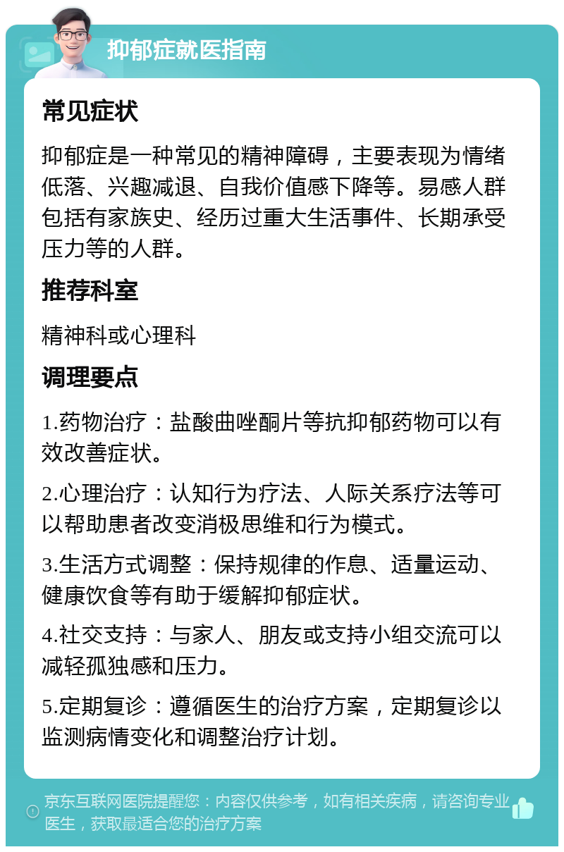 抑郁症就医指南 常见症状 抑郁症是一种常见的精神障碍，主要表现为情绪低落、兴趣减退、自我价值感下降等。易感人群包括有家族史、经历过重大生活事件、长期承受压力等的人群。 推荐科室 精神科或心理科 调理要点 1.药物治疗：盐酸曲唑酮片等抗抑郁药物可以有效改善症状。 2.心理治疗：认知行为疗法、人际关系疗法等可以帮助患者改变消极思维和行为模式。 3.生活方式调整：保持规律的作息、适量运动、健康饮食等有助于缓解抑郁症状。 4.社交支持：与家人、朋友或支持小组交流可以减轻孤独感和压力。 5.定期复诊：遵循医生的治疗方案，定期复诊以监测病情变化和调整治疗计划。