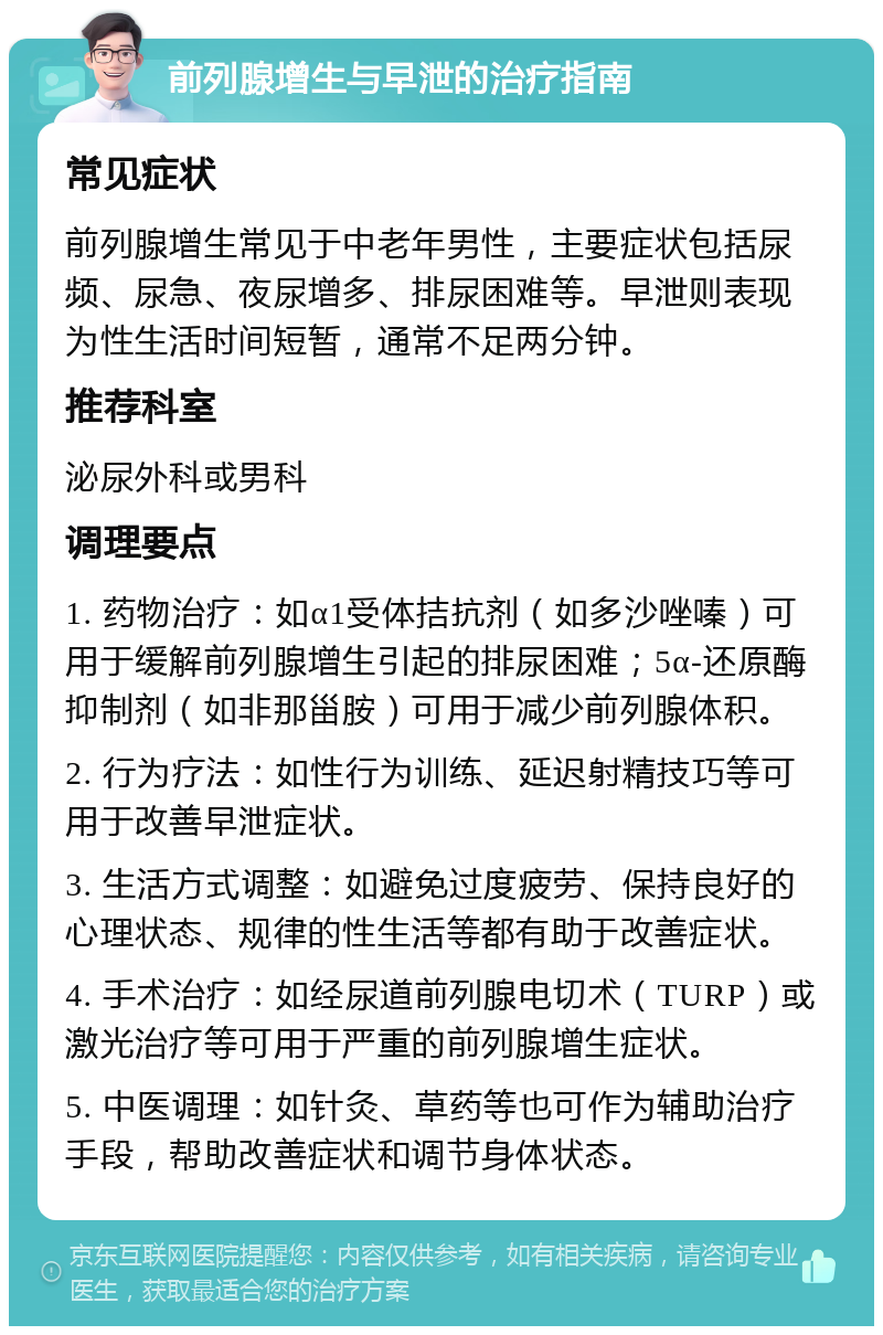 前列腺增生与早泄的治疗指南 常见症状 前列腺增生常见于中老年男性，主要症状包括尿频、尿急、夜尿增多、排尿困难等。早泄则表现为性生活时间短暂，通常不足两分钟。 推荐科室 泌尿外科或男科 调理要点 1. 药物治疗：如α1受体拮抗剂（如多沙唑嗪）可用于缓解前列腺增生引起的排尿困难；5α-还原酶抑制剂（如非那甾胺）可用于减少前列腺体积。 2. 行为疗法：如性行为训练、延迟射精技巧等可用于改善早泄症状。 3. 生活方式调整：如避免过度疲劳、保持良好的心理状态、规律的性生活等都有助于改善症状。 4. 手术治疗：如经尿道前列腺电切术（TURP）或激光治疗等可用于严重的前列腺增生症状。 5. 中医调理：如针灸、草药等也可作为辅助治疗手段，帮助改善症状和调节身体状态。