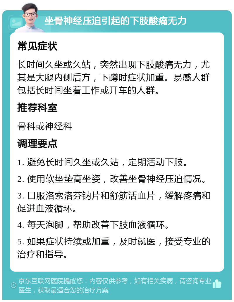 坐骨神经压迫引起的下肢酸痛无力 常见症状 长时间久坐或久站，突然出现下肢酸痛无力，尤其是大腿内侧后方，下蹲时症状加重。易感人群包括长时间坐着工作或开车的人群。 推荐科室 骨科或神经科 调理要点 1. 避免长时间久坐或久站，定期活动下肢。 2. 使用软垫垫高坐姿，改善坐骨神经压迫情况。 3. 口服洛索洛芬钠片和舒筋活血片，缓解疼痛和促进血液循环。 4. 每天泡脚，帮助改善下肢血液循环。 5. 如果症状持续或加重，及时就医，接受专业的治疗和指导。