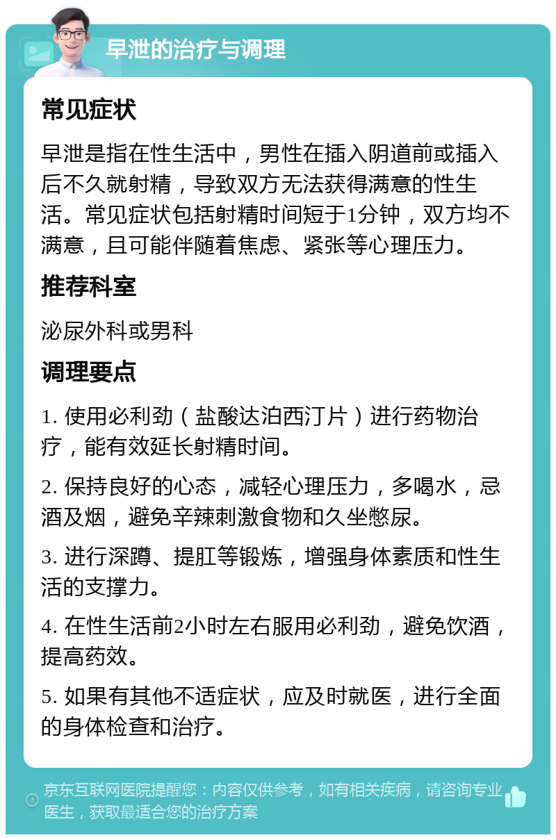 早泄的治疗与调理 常见症状 早泄是指在性生活中，男性在插入阴道前或插入后不久就射精，导致双方无法获得满意的性生活。常见症状包括射精时间短于1分钟，双方均不满意，且可能伴随着焦虑、紧张等心理压力。 推荐科室 泌尿外科或男科 调理要点 1. 使用必利劲（盐酸达泊西汀片）进行药物治疗，能有效延长射精时间。 2. 保持良好的心态，减轻心理压力，多喝水，忌酒及烟，避免辛辣刺激食物和久坐憋尿。 3. 进行深蹲、提肛等锻炼，增强身体素质和性生活的支撑力。 4. 在性生活前2小时左右服用必利劲，避免饮酒，提高药效。 5. 如果有其他不适症状，应及时就医，进行全面的身体检查和治疗。