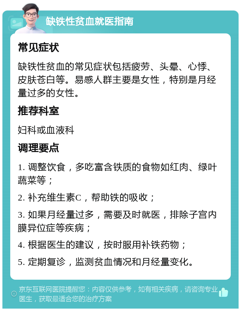 缺铁性贫血就医指南 常见症状 缺铁性贫血的常见症状包括疲劳、头晕、心悸、皮肤苍白等。易感人群主要是女性，特别是月经量过多的女性。 推荐科室 妇科或血液科 调理要点 1. 调整饮食，多吃富含铁质的食物如红肉、绿叶蔬菜等； 2. 补充维生素C，帮助铁的吸收； 3. 如果月经量过多，需要及时就医，排除子宫内膜异位症等疾病； 4. 根据医生的建议，按时服用补铁药物； 5. 定期复诊，监测贫血情况和月经量变化。