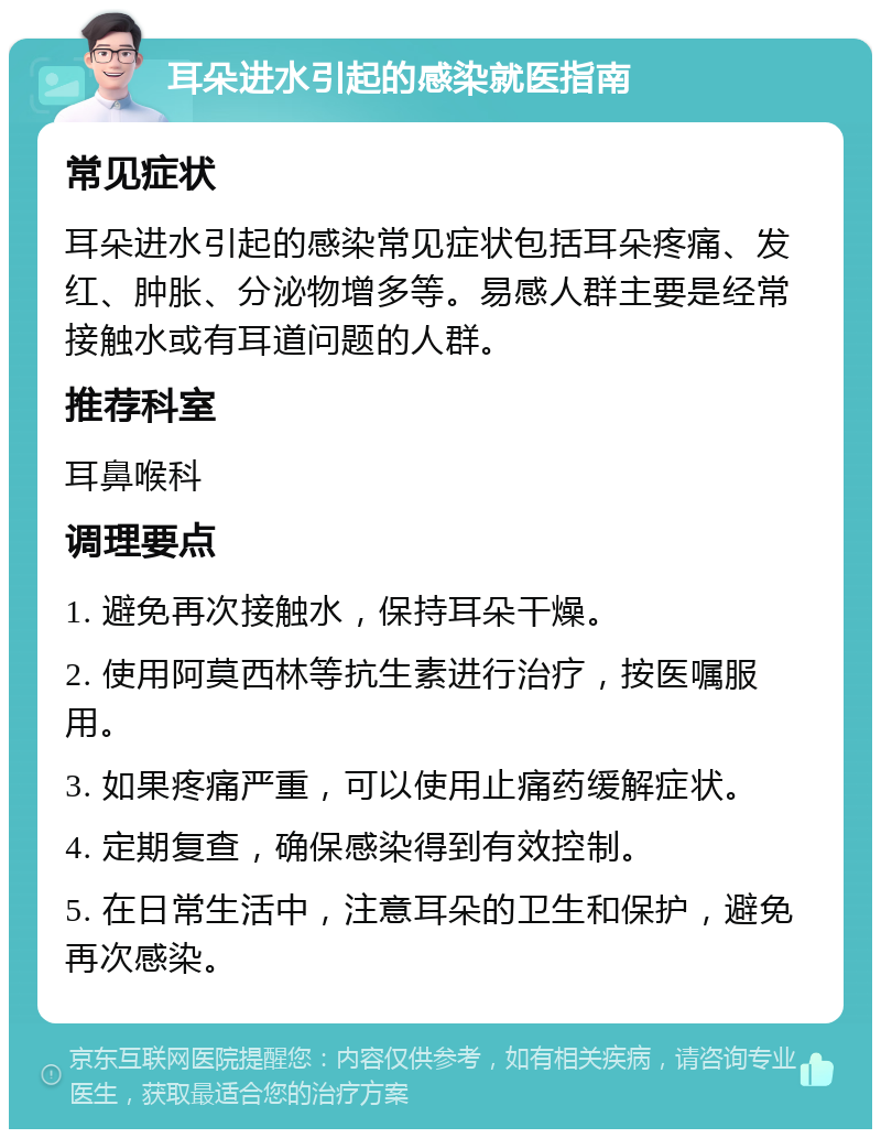 耳朵进水引起的感染就医指南 常见症状 耳朵进水引起的感染常见症状包括耳朵疼痛、发红、肿胀、分泌物增多等。易感人群主要是经常接触水或有耳道问题的人群。 推荐科室 耳鼻喉科 调理要点 1. 避免再次接触水，保持耳朵干燥。 2. 使用阿莫西林等抗生素进行治疗，按医嘱服用。 3. 如果疼痛严重，可以使用止痛药缓解症状。 4. 定期复查，确保感染得到有效控制。 5. 在日常生活中，注意耳朵的卫生和保护，避免再次感染。