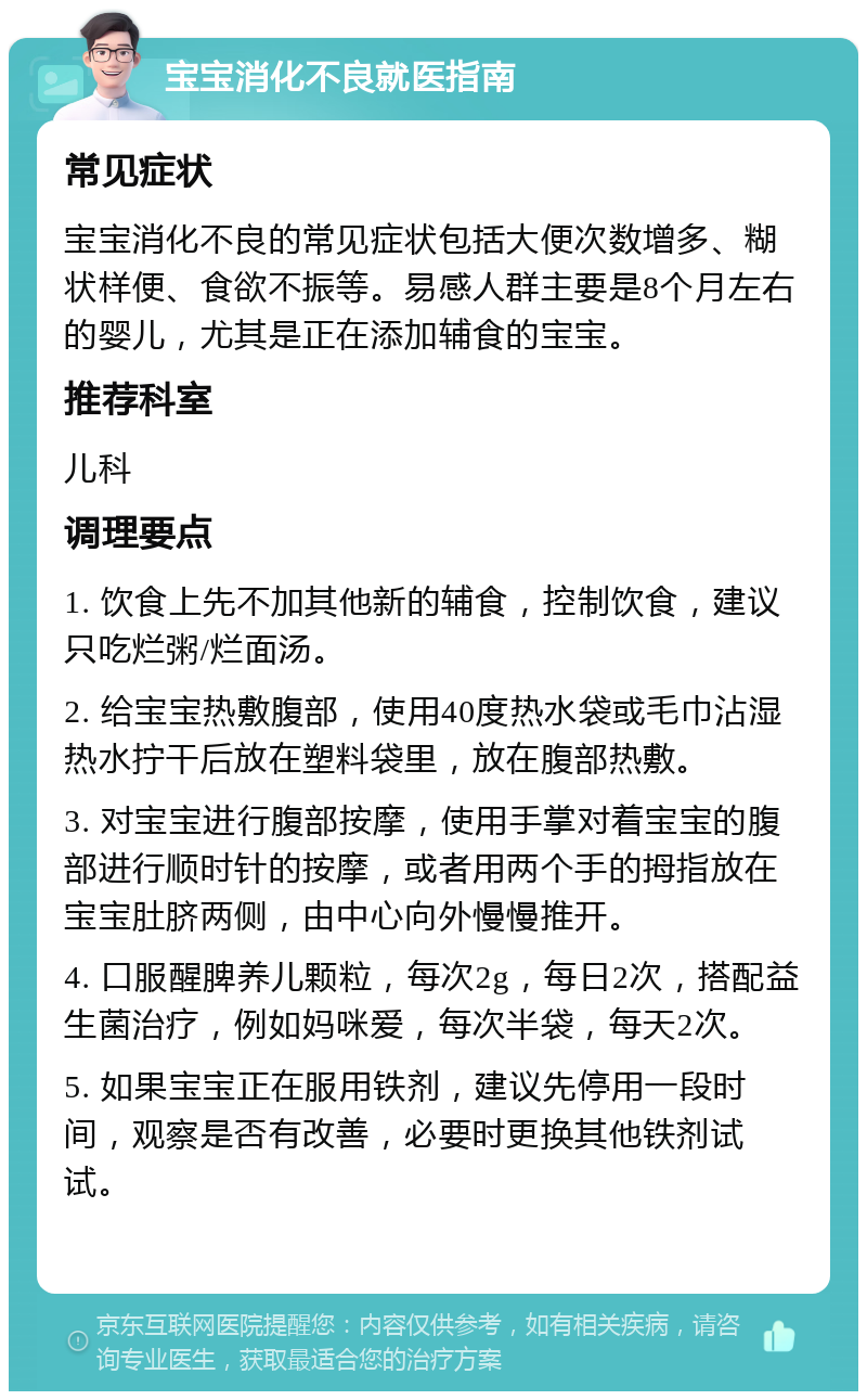 宝宝消化不良就医指南 常见症状 宝宝消化不良的常见症状包括大便次数增多、糊状样便、食欲不振等。易感人群主要是8个月左右的婴儿，尤其是正在添加辅食的宝宝。 推荐科室 儿科 调理要点 1. 饮食上先不加其他新的辅食，控制饮食，建议只吃烂粥/烂面汤。 2. 给宝宝热敷腹部，使用40度热水袋或毛巾沾湿热水拧干后放在塑料袋里，放在腹部热敷。 3. 对宝宝进行腹部按摩，使用手掌对着宝宝的腹部进行顺时针的按摩，或者用两个手的拇指放在宝宝肚脐两侧，由中心向外慢慢推开。 4. 口服醒脾养儿颗粒，每次2g，每日2次，搭配益生菌治疗，例如妈咪爱，每次半袋，每天2次。 5. 如果宝宝正在服用铁剂，建议先停用一段时间，观察是否有改善，必要时更换其他铁剂试试。